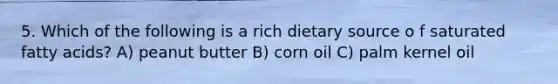 5. Which of the following is a rich dietary source o f saturated fatty acids? A) peanut butter B) corn oil C) palm kernel oil