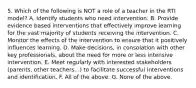 5. Which of the following is NOT a role of a teacher in the RTI model? A. Identify students who need intervention. B. Provide evidence based interventions that effectively improve learning for the vast majority of students receiving the intervention. C. Monitor the effects of the intervention to ensure that it positively influences learning. D. Make decisions, in consolation with other key professionals, about the need for more or less intensive intervention. E. Meet regularly with interested stakeholders (parents, other teachers...) to facilitate successful interventions and identification. F. All of the above. G. None of the above.