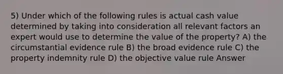 5) Under which of the following rules is actual cash value determined by taking into consideration all relevant factors an expert would use to determine the value of the property? A) the circumstantial evidence rule B) the broad evidence rule C) the property indemnity rule D) the objective value rule Answer