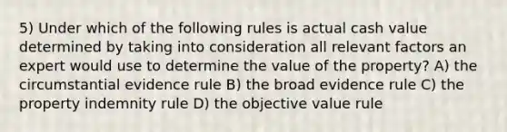 5) Under which of the following rules is actual cash value determined by taking into consideration all relevant factors an expert would use to determine the value of the property? A) the circumstantial evidence rule B) the broad evidence rule C) the property indemnity rule D) the objective value rule