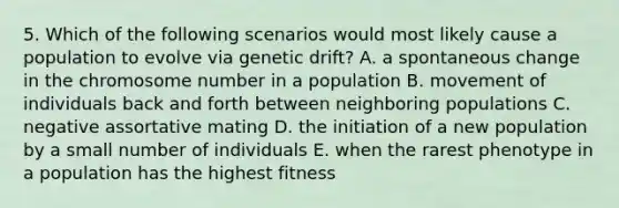 5. Which of the following scenarios would most likely cause a population to evolve via genetic drift? A. a spontaneous change in the chromosome number in a population B. movement of individuals back and forth between neighboring populations C. negative assortative mating D. the initiation of a new population by a small number of individuals E. when the rarest phenotype in a population has the highest fitness