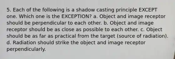 5. Each of the following is a shadow casting principle EXCEPT one. Which one is the EXCEPTION? a. Object and image receptor should be perpendicular to each other. b. Object and image receptor should be as close as possible to each other. c. Object should be as far as practical from the target (source of radiation). d. Radiation should strike the object and image receptor perpendicularly.