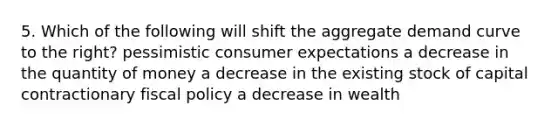 5. Which of the following will shift the aggregate demand curve to the right? pessimistic consumer expectations a decrease in the quantity of money a decrease in the existing stock of capital contractionary fiscal policy a decrease in wealth