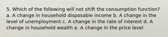 5. ​Which of the following will not shift the consumption function? a. ​A change in household disposable income b. ​A change in the level of unemployment c. ​A change in the rate of interest d. ​A change in household wealth e. ​A change in the price level