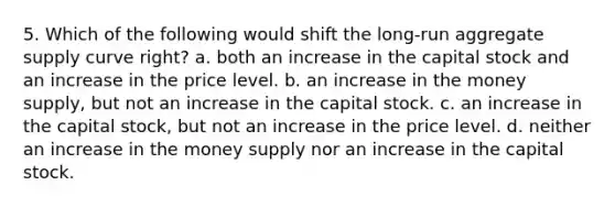 5. Which of the following would shift the long-run aggregate supply curve right? a. both an increase in the capital stock and an increase in the price level. b. an increase in the money supply, but not an increase in the capital stock. c. an increase in the capital stock, but not an increase in the price level. d. neither an increase in the money supply nor an increase in the capital stock.