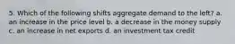 5. Which of the following shifts aggregate demand to the left? a. an increase in the price level b. a decrease in the money supply c. an increase in net exports d. an investment tax credit