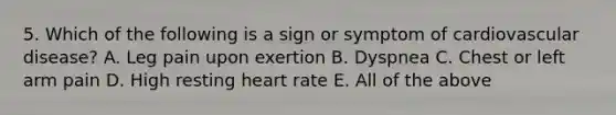 5. Which of the following is a sign or symptom of cardiovascular disease? A. Leg pain upon exertion B. Dyspnea C. Chest or left arm pain D. High resting heart rate E. All of the above