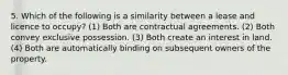 5. Which of the following is a similarity between a lease and licence to occupy? (1) Both are contractual agreements. (2) Both convey exclusive possession. (3) Both create an interest in land. (4) Both are automatically binding on subsequent owners of the property.