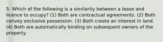 5. Which of the following is a similarity between a lease and licence to occupy? (1) Both are contractual agreements. (2) Both convey exclusive possession. (3) Both create an interest in land. (4) Both are automatically binding on subsequent owners of the property.