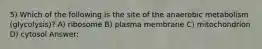 5) Which of the following is the site of the anaerobic metabolism (glycolysis)? A) ribosome B) plasma membrane C) mitochondrion D) cytosol Answer: