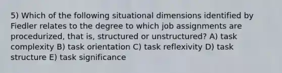 5) Which of the following situational dimensions identified by Fiedler relates to the degree to which job assignments are procedurized, that is, structured or unstructured? A) task complexity B) task orientation C) task reflexivity D) task structure E) task significance