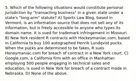 5. Which of the following situations would constitute personal jurisdiction by "transacting business" in a given state under a state's "long-arm" statute? A) Sports Law Blog, based in Vermont, is an information source that does not sell any of its information, but is freely accessible to anyone who types its domain name. It is sued for trademark infringement in Missouri. B) New York resident R contracts with Hockeymaniac.com, based in California to buy 100 autographed Henrik Lundqvist pucks. When the pucks are determined to be fakes, R sues Honeymaniac.com for breach of contract in a New York court. C) Google.com, a California firm with an office in Manhattan employing 500 people engaging in technical sales and education, is sued in New York for breach of a contract made in Nebraska. D) None of the above.