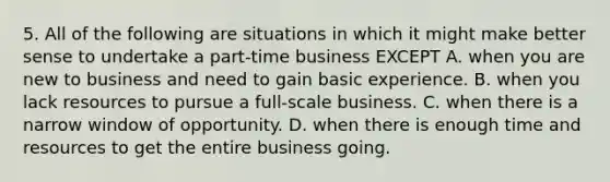 5. All of the following are situations in which it might make better sense to undertake a part-time business EXCEPT A. when you are new to business and need to gain basic experience. B. when you lack resources to pursue a full-scale business. C. when there is a narrow window of opportunity. D. when there is enough time and resources to get the entire business going.