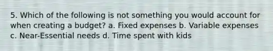 5. Which of the following is not something you would account for when creating a budget? a. Fixed expenses b. Variable expenses c. Near-Essential needs d. Time spent with kids