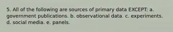 5. All of the following are sources of primary data EXCEPT: a. government publications. b. observational data. c. experiments. d. social media. e. panels.