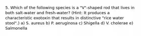 5. Which of the following species is a "V"-shaped rod that lives in both salt-water and fresh-water? (Hint: It produces a characteristic exotoxin that results in distinctive "rice water stool".) a) S. aureus b) P. aeruginosa c) Shigella d) V. cholerae e) Salmonella