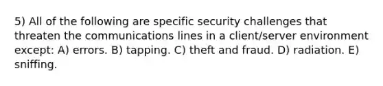 5) All of the following are specific security challenges that threaten the communications lines in a client/server environment except: A) errors. B) tapping. C) theft and fraud. D) radiation. E) sniffing.