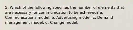 5. Which of the following specifies the number of elements that are necessary for communication to be achieved? a. Communications model. b. Advertising model. c. Demand management model. d. Change model.