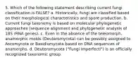 5. Which of the following statement describing current fungi classification is FALSE? a. Historically, fungi are classified based on their morphological characteristics and spore production. b. Current fungi taxonomy is based on molecular phylogenetic approaches (sequence alignment and phylogenetic analysis of 18S rRNA genes). c. Even in the absence of the teleomorph, anamorphic molds (Deuteromycota) can be possibly assigned to Ascomycota or Basidiomycota based on DNA sequences of anamorphs. d. Deuteromycota ("Fungi Imperfecti") is an officially recognized taxonomic group.