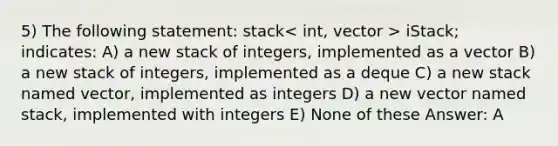 5) The following statement: ​stack > iStack; indicates: A) a new stack of integers, implemented as a vector B) a new stack of integers, implemented as a deque C) a new stack named vector, implemented as integers D) a new vector named stack, implemented with integers E) None of these Answer: A