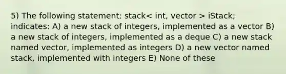 5) The following statement: stack > iStack; indicates: A) a new stack of integers, implemented as a vector B) a new stack of integers, implemented as a deque C) a new stack named vector, implemented as integers D) a new vector named stack, implemented with integers E) None of these