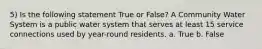 5) Is the following statement True or False? A Community Water System is a public water system that serves at least 15 service connections used by year-round residents. a. True b. False