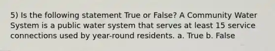 5) Is the following statement True or False? A Community Water System is a public water system that serves at least 15 service connections used by year-round residents. a. True b. False