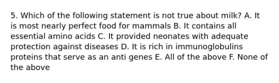 5. Which of the following statement is not true about milk? A. It is most nearly perfect food for mammals B. It contains all essential amino acids C. It provided neonates with adequate protection against diseases D. It is rich in immunoglobulins proteins that serve as an anti genes E. All of the above F. None of the above