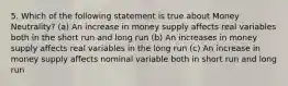 5. Which of the following statement is true about Money Neutrality? (a) An increase in money supply affects real variables both in the short run and long run (b) An increases in money supply affects real variables in the long run (c) An increase in money supply affects nominal variable both in short run and long run