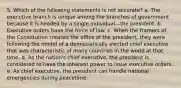 5. Which of the following statements is not accurate? a. The executive branch is unique among the branches of government because it is headed by a single individual—the president. b. Executive orders have the force of law. c. When the framers of the Constitution created the office of the president, they were following the model of a democratically elected chief executive that was characteristic of many countries in the world at that time. d. As the nation's chief executive, the president is considered to have the inherent power to issue executive orders. e. As chief executive, the president can handle national emergencies during peacetime.