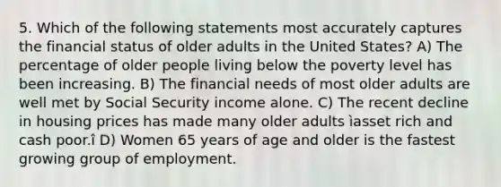 5. Which of the following statements most accurately captures the financial status of older adults in the United States? A) The percentage of older people living below the poverty level has been increasing. B) The financial needs of most older adults are well met by Social Security income alone. C) The recent decline in housing prices has made many older adults ìasset rich and cash poor.î D) Women 65 years of age and older is the fastest growing group of employment.