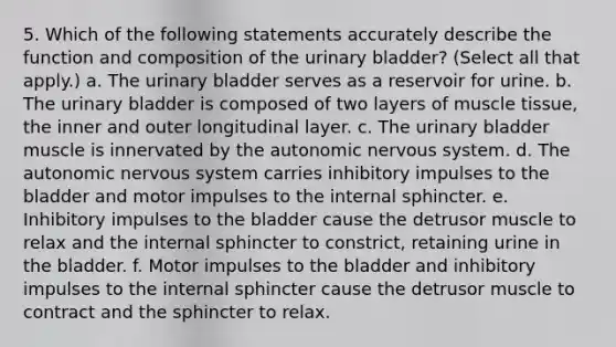 5. Which of the following statements accurately describe the function and composition of the urinary bladder? (Select all that apply.) a. The urinary bladder serves as a reservoir for urine. b. The urinary bladder is composed of two layers of muscle tissue, the inner and outer longitudinal layer. c. The urinary bladder muscle is innervated by the autonomic nervous system. d. The autonomic nervous system carries inhibitory impulses to the bladder and motor impulses to the internal sphincter. e. Inhibitory impulses to the bladder cause the detrusor muscle to relax and the internal sphincter to constrict, retaining urine in the bladder. f. Motor impulses to the bladder and inhibitory impulses to the internal sphincter cause the detrusor muscle to contract and the sphincter to relax.