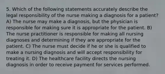 5. Which of the following statements accurately describe the legal responsibility of the nurse making a diagnosis for a patient? A) The nurse may make a diagnosis, but the physician is responsible for making sure it is appropriate for the patient. B) The nurse practitioner is responsible for making all nursing diagnoses and determining if they are appropriate for the patient. C) The nurse must decide if he or she is qualified to make a nursing diagnosis and will accept responsibility for treating it. D) The healthcare facility directs the nursing diagnosis in order to receive payment for services performed.