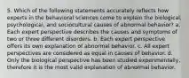 5. Which of the following statements accurately reflects how experts in the behavioral sciences come to explain the biological, psychological, and sociocultural causes of abnormal behavior? a. Each expert perspective describes the causes and symptoms of two or three different disorders. b. Each expert perspective offers its own explanation of abnormal behavior. c. All expert perspectives are considered as equal in causes of behavior. d. Only the biological perspective has been studied experimentally, therefore it is the most valid explanation of abnormal behavior.