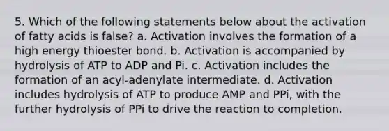 5. Which of the following statements below about the activation of fatty acids is false? a. Activation involves the formation of a high energy thioester bond. b. Activation is accompanied by hydrolysis of ATP to ADP and Pi. c. Activation includes the formation of an acyl-adenylate intermediate. d. Activation includes hydrolysis of ATP to produce AMP and PPi, with the further hydrolysis of PPi to drive the reaction to completion.