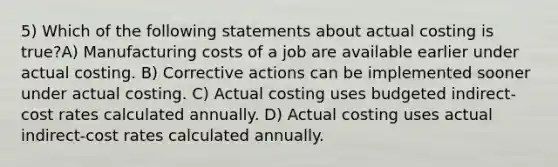 5) Which of the following statements about actual costing is true?A) Manufacturing costs of a job are available earlier under actual costing. B) Corrective actions can be implemented sooner under actual costing. C) Actual costing uses budgeted indirect-cost rates calculated annually. D) Actual costing uses actual indirect-cost rates calculated annually.