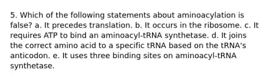 5. Which of the following statements about aminoacylation is false? a. It precedes translation. b. It occurs in the ribosome. c. It requires ATP to bind an aminoacyl-tRNA synthetase. d. It joins the correct amino acid to a specific tRNA based on the tRNA's anticodon. e. It uses three binding sites on aminoacyl-tRNA synthetase.