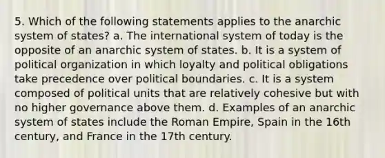 5. Which of the following statements applies to the anarchic system of states? a. The international system of today is the opposite of an anarchic system of states. b. It is a system of political organization in which loyalty and political obligations take precedence over political boundaries. c. It is a system composed of political units that are relatively cohesive but with no higher governance above them. d. Examples of an anarchic system of states include the Roman Empire, Spain in the 16th century, and France in the 17th century.