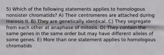 5) Which of the following statements applies to homologous nonsister chromatids? A) Their centromeres are attached during meiosis II. B) They are genetically identical. C) They segregate from each other at anaphase of mitosis. D) They contain the same genes in the same order but may have different alleles of some genes. E) More than one statement applies to homologous chromatids