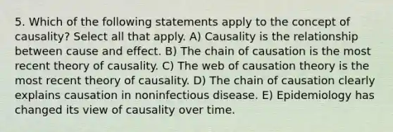 5. Which of the following statements apply to the concept of causality? Select all that apply. A) Causality is the relationship between cause and effect. B) The chain of causation is the most recent theory of causality. C) The web of causation theory is the most recent theory of causality. D) The chain of causation clearly explains causation in noninfectious disease. E) Epidemiology has changed its view of causality over time.