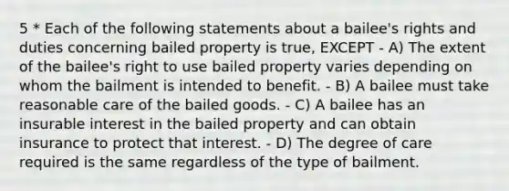 5 * Each of the following statements about a bailee's rights and duties concerning bailed property is true, EXCEPT - A) The extent of the bailee's right to use bailed property varies depending on whom the bailment is intended to benefit. - B) A bailee must take reasonable care of the bailed goods. - C) A bailee has an insurable interest in the bailed property and can obtain insurance to protect that interest. - D) The degree of care required is the same regardless of the type of bailment.