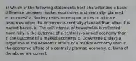 5) Which of the following statements best characterizes a basic difference between market economies and centrally- planned economies? a. Society relies more upon prices to allocate resources when the economy is centrally-planned than when it is market-based. b. The self-interest of households is reflected more fully in the outcome of a centrally-planned economy than in the outcome of a market economy. c. Government plays a larger role in the economic affairs of a market economy than in the economic affairs of a centrally-planned economy. d. None of the above are correct.