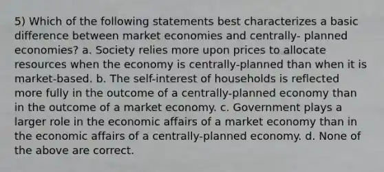 5) Which of the following statements best characterizes a basic difference between market economies and centrally- planned economies? a. Society relies more upon prices to allocate resources when the economy is centrally-planned than when it is market-based. b. The self-interest of households is reflected more fully in the outcome of a centrally-planned economy than in the outcome of a market economy. c. Government plays a larger role in the economic affairs of a market economy than in the economic affairs of a centrally-planned economy. d. None of the above are correct.