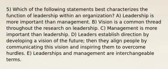 5) Which of the following statements best characterizes the function of leadership within an organization? A) Leadership is more important than management. B) Vision is a common thread throughout the research on leadership. C) Management is more important than leadership. D) Leaders establish direction by developing a vision of the future; then they align people by communicating this vision and inspiring them to overcome hurdles. E) Leaderships and management are interchangeable terms.