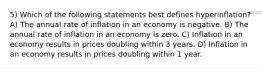 5) Which of the following statements best defines hyperinflation? A) The annual rate of inflation in an economy is negative. B) The annual rate of inflation in an economy is zero. C) Inflation in an economy results in prices doubling within 3 years. D) Inflation in an economy results in prices doubling within 1 year.