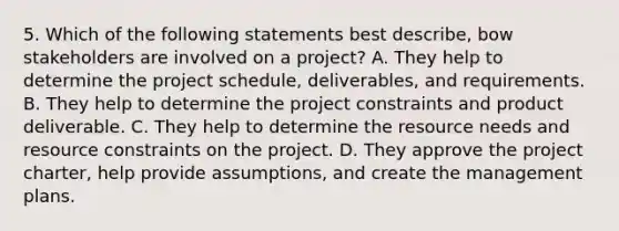 5. Which of the following statements best describe, bow stakeholders are involved on a project? A. They help to determine the project schedule, deliverables, and requirements. B. They help to determine the project constraints and product deliverable. C. They help to determine the resource needs and resource constraints on the project. D. They approve the project charter, help provide assumptions, and create the management plans.