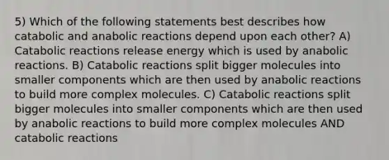 5) Which of the following statements best describes how catabolic and anabolic reactions depend upon each other? A) Catabolic reactions release energy which is used by anabolic reactions. B) Catabolic reactions split bigger molecules into smaller components which are then used by anabolic reactions to build more complex molecules. C) Catabolic reactions split bigger molecules into smaller components which are then used by anabolic reactions to build more complex molecules AND catabolic reactions