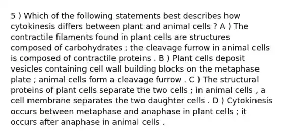 5 ) Which of the following statements best describes how cytokinesis differs between plant and animal cells ? A ) The contractile filaments found in plant cells are structures composed of carbohydrates ; the cleavage furrow in animal cells is composed of contractile proteins . B ) Plant cells deposit vesicles containing cell wall building blocks on the metaphase plate ; animal cells form a cleavage furrow . C ) The structural proteins of plant cells separate the two cells ; in animal cells , a cell membrane separates the two daughter cells . D ) Cytokinesis occurs between metaphase and anaphase in plant cells ; it occurs after anaphase in animal cells .