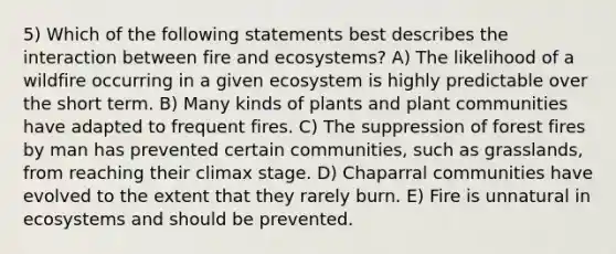 5) Which of the following statements best describes the interaction between fire and ecosystems? A) The likelihood of a wildfire occurring in a given ecosystem is highly predictable over the short term. B) Many kinds of plants and plant communities have adapted to frequent fires. C) The suppression of forest fires by man has prevented certain communities, such as grasslands, from reaching their climax stage. D) Chaparral communities have evolved to the extent that they rarely burn. E) Fire is unnatural in ecosystems and should be prevented.