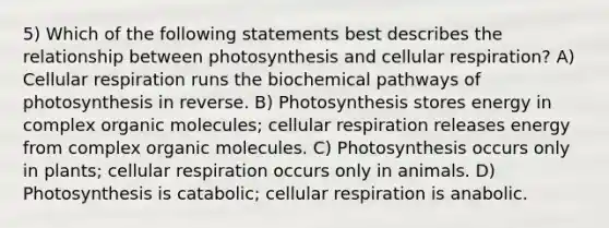 5) Which of the following statements best describes the relationship between photosynthesis and <a href='https://www.questionai.com/knowledge/k1IqNYBAJw-cellular-respiration' class='anchor-knowledge'>cellular respiration</a>? A) Cellular respiration runs the biochemical pathways of photosynthesis in reverse. B) Photosynthesis stores energy in complex <a href='https://www.questionai.com/knowledge/kjUwUacPFG-organic-molecules' class='anchor-knowledge'>organic molecules</a>; cellular respiration releases energy from complex organic molecules. C) Photosynthesis occurs only in plants; cellular respiration occurs only in animals. D) Photosynthesis is catabolic; cellular respiration is anabolic.